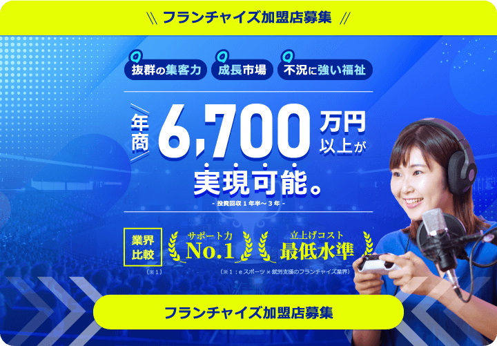フランチャイズ加盟店募集！抜群の成長力・成長市場・不況に強い福祉 年商6,700万円以上が実現可能。-投資回収1年半｜3年- 【業界比較】サポート力No.1・立上げコスト最低水準（※eスポーツ×就労支援フランチャイズ業界）